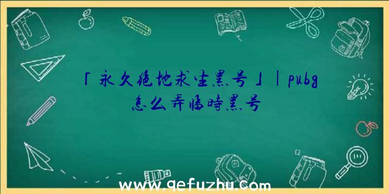 「永久绝地求生黑号」|pubg怎么弄临时黑号